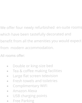 ROOMS    We offer four newly refurbished  en-suite rooms which have been tastefully decorated and benefit from all the amenities you would expect from  modern accommodation. All rooms offer:  ·	Double or king-size bed ·	Tea & coffee making facilities ·	Large flat screen television ·	Fresh towels and toiletries ·	Complimentary WiFi ·	Amazon Alexa ·	USB charging points ·	Free Parking